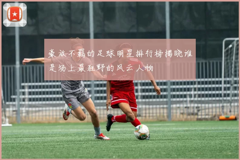 豪放不羁的足球明星排行榜揭晓谁是场上最狂野的风云人物