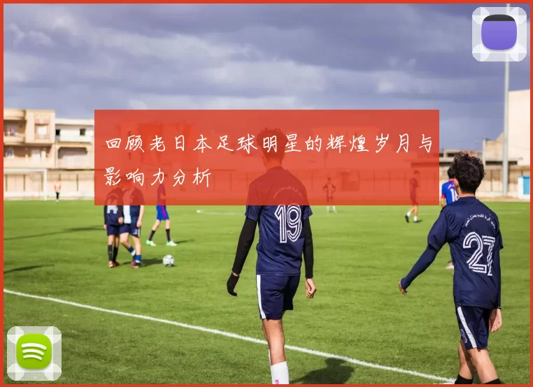 回顾老日本足球明星的辉煌岁月与影响力分析