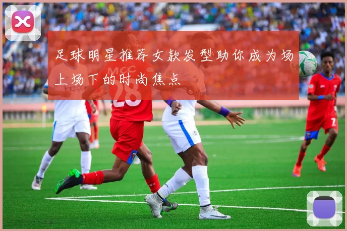 足球明星推荐女款发型助你成为场上场下的时尚焦点