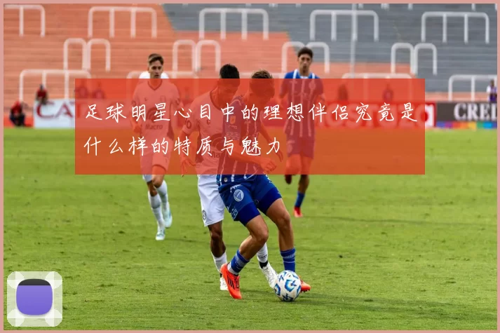 足球明星心目中的理想伴侣究竟是什么样的特质与魅力