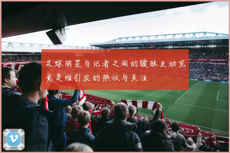 足球明星与记者之间的暧昧互动究竟是谁引发的热议与关注