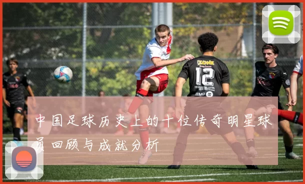 中国足球历史上的十位传奇明星球员回顾与成就分析