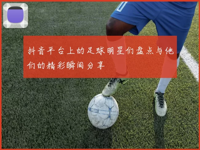抖音平台上的足球明星们盘点与他们的精彩瞬间分享