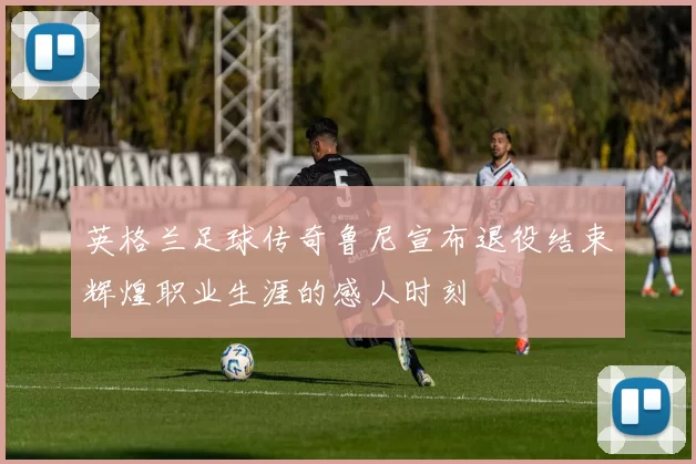 英格兰足球传奇鲁尼宣布退役结束辉煌职业生涯的感人时刻