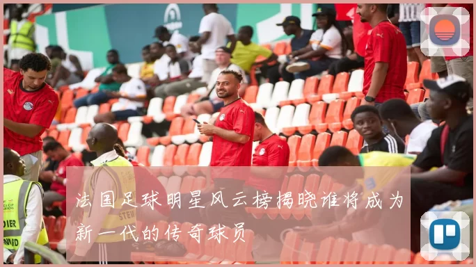 法国足球明星风云榜揭晓谁将成为新一代的传奇球员
