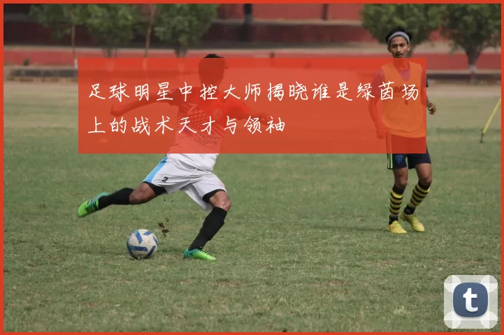 足球明星中控大师揭晓谁是绿茵场上的战术天才与领袖