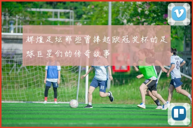 辉煌足坛那些曾捧起欧冠奖杯的足球巨星们的传奇故事