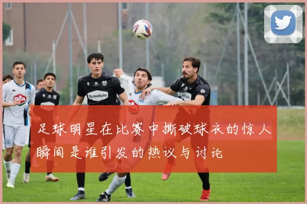 足球明星在比赛中撕破球衣的惊人瞬间是谁引发的热议与讨论