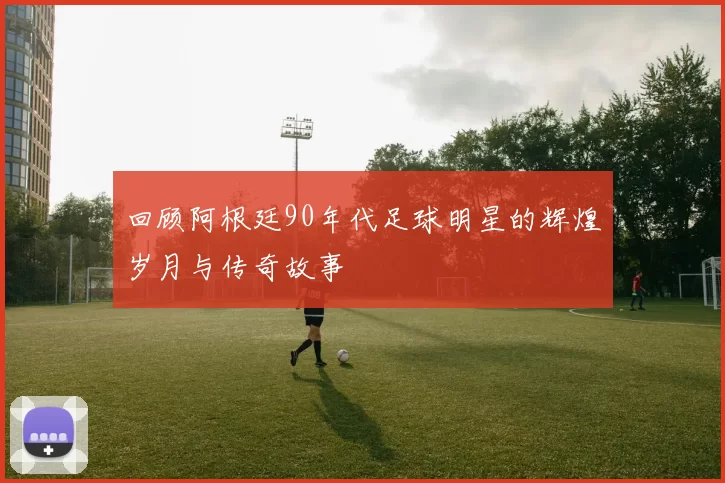 回顾阿根廷90年代足球明星的辉煌岁月与传奇故事