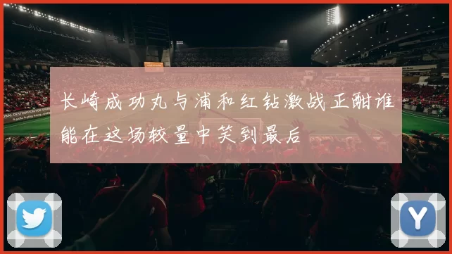 长崎成功丸与浦和红钻激战正酣谁能在这场较量中笑到最后