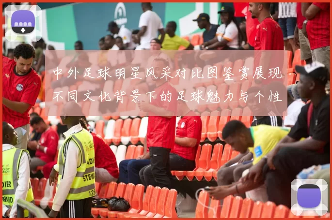 中外足球明星风采对比图鉴赏展现不同文化背景下的足球魅力与个性
