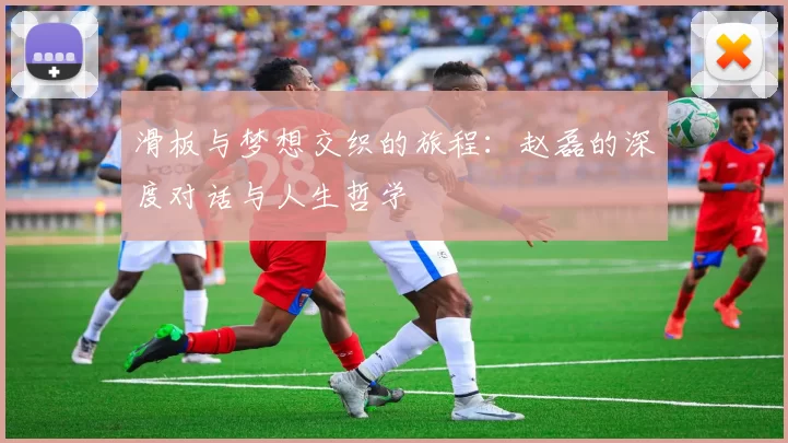 滑板与梦想交织的旅程：赵磊的深度对话与人生哲学