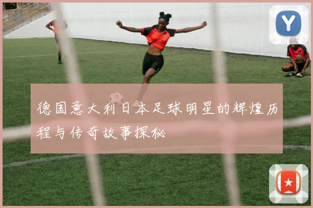 德国意大利日本足球明星的辉煌历程与传奇故事探秘