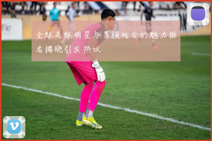 全球足球明星与男模结合的魅力排名揭晓引发热议