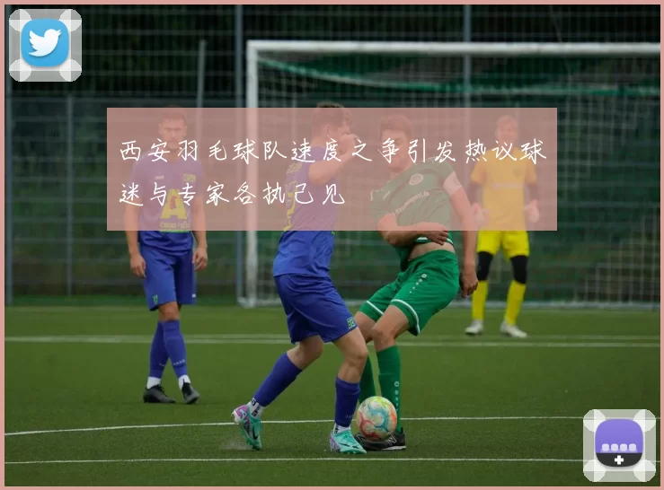 西安羽毛球队速度之争引发热议球迷与专家各执己见