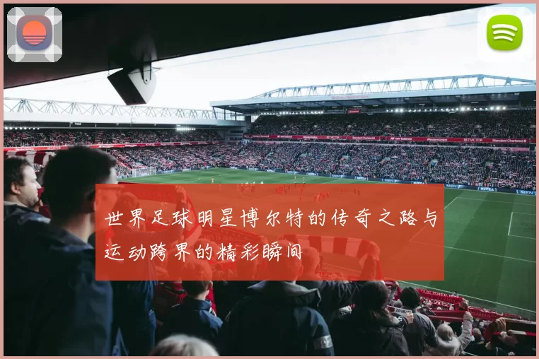 世界足球明星博尔特的传奇之路与运动跨界的精彩瞬间