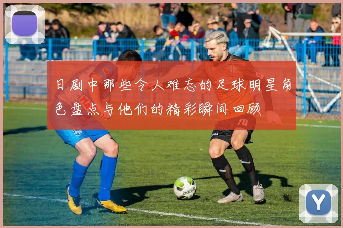 日剧中那些令人难忘的足球明星角色盘点与他们的精彩瞬间回顾