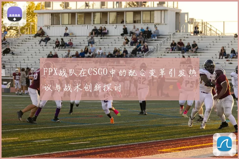 FPX战队在CSGO中的配合变革引发热议与战术创新探讨