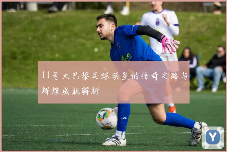 11号大巴黎足球明星的传奇之路与辉煌成就解析