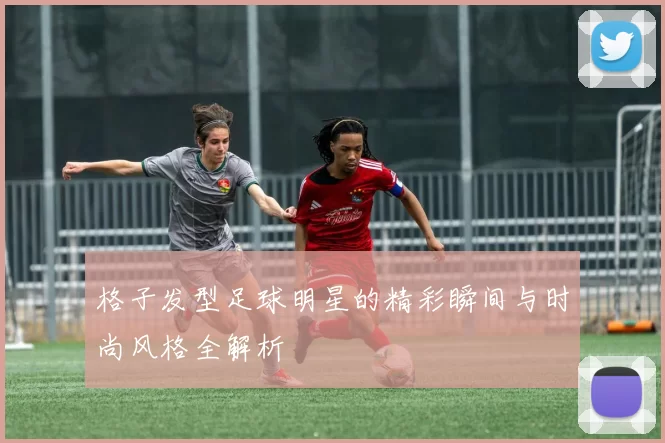 格子发型足球明星的精彩瞬间与时尚风格全解析