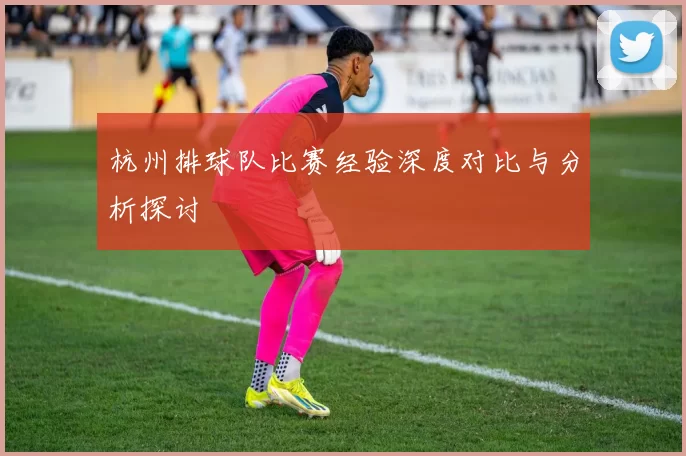 杭州排球队比赛经验深度对比与分析探讨