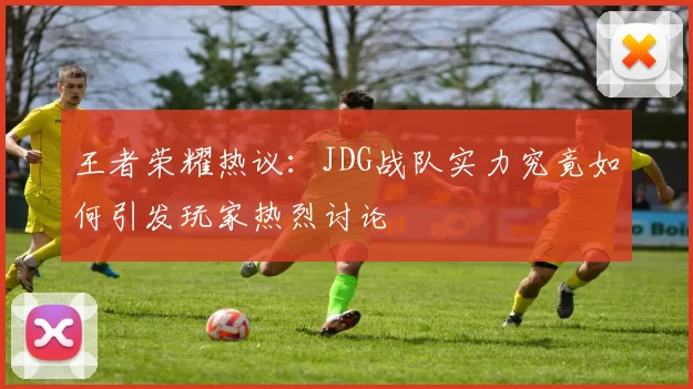 王者荣耀热议：JDG战队实力究竟如何引发玩家热烈讨论