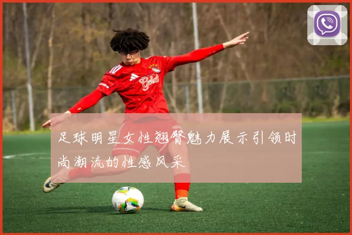 足球明星女性翘臀魅力展示引领时尚潮流的性感风采