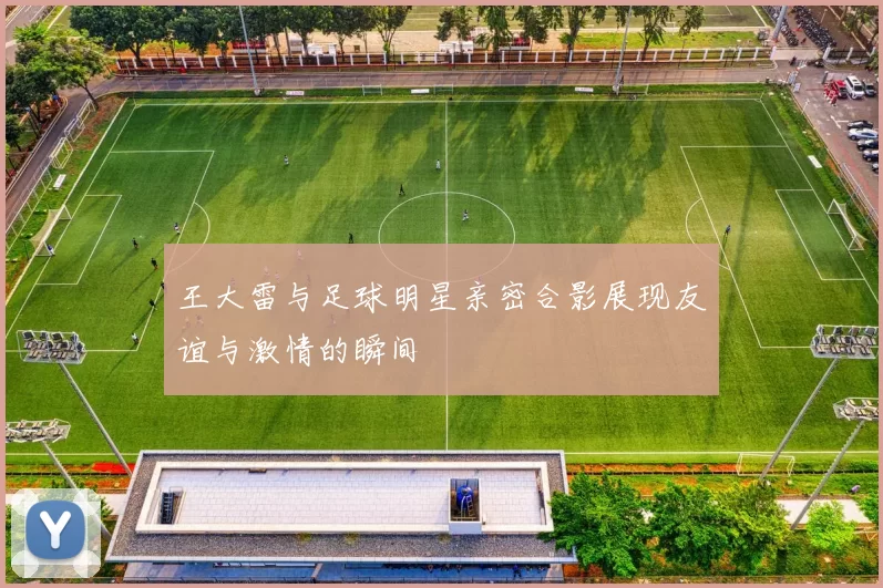 王大雷与足球明星亲密合影展现友谊与激情的瞬间