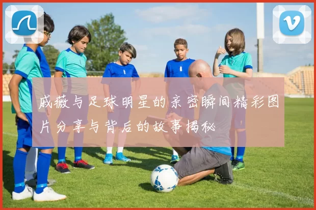 戚薇与足球明星的亲密瞬间精彩图片分享与背后的故事揭秘