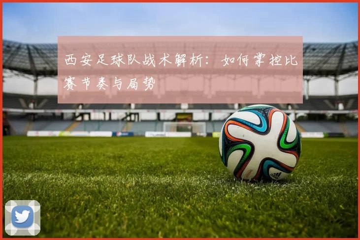 西安足球队战术解析：如何掌控比赛节奏与局势