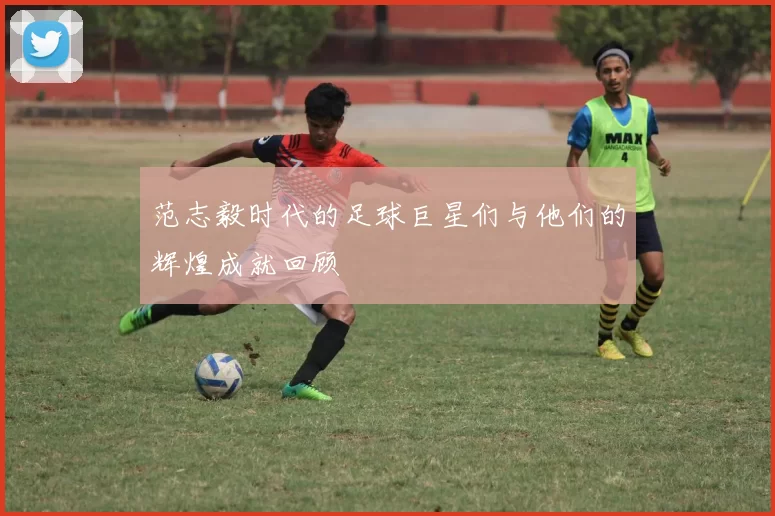 范志毅时代的足球巨星们与他们的辉煌成就回顾