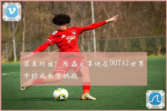 深度对话：陈磊分享他在DOTA2世界中的成长与挑战