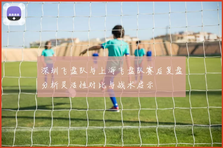 深圳飞盘队与上海飞盘队赛后复盘分析灵活性对比与战术启示