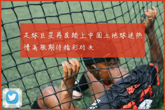 足球巨星再度踏上中国土地球迷热情高涨期待精彩对决