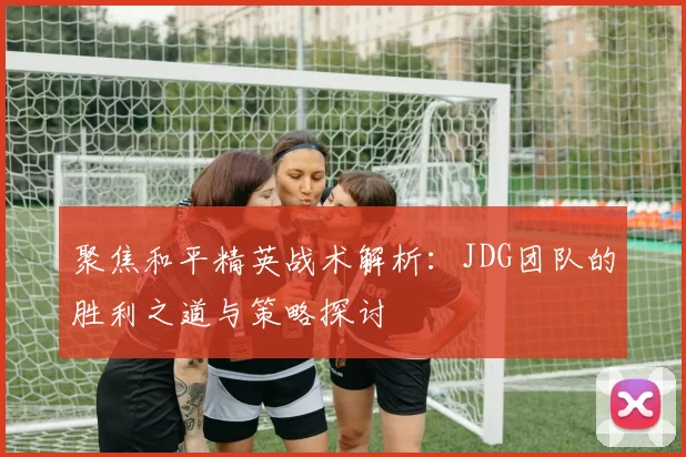 聚焦和平精英战术解析：JDG团队的胜利之道与策略探讨