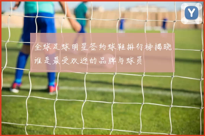 全球足球明星签约球鞋排行榜揭晓谁是最受欢迎的品牌与球员