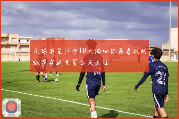 足球明星抖音ID大揭秘你最喜欢的球星在这里等你来关注
