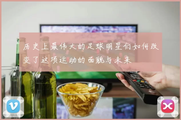 历史上最伟大的足球明星们如何改变了这项运动的面貌与未来