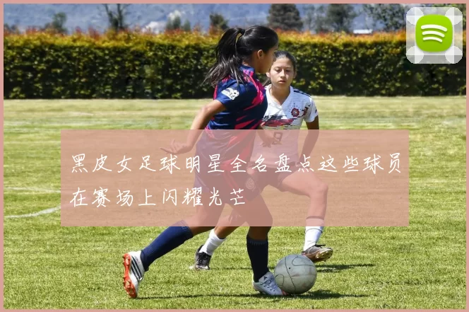 黑皮女足球明星全名盘点这些球员在赛场上闪耀光芒