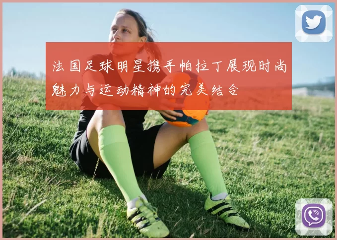 法国足球明星携手帕拉丁展现时尚魅力与运动精神的完美结合