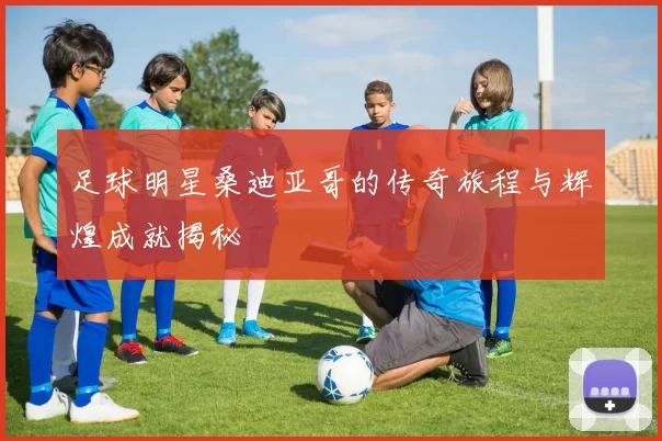 足球明星桑迪亚哥的传奇旅程与辉煌成就揭秘