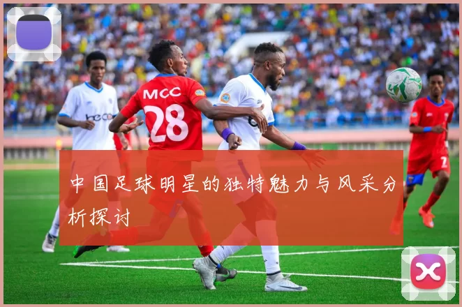 中国足球明星的独特魅力与风采分析探讨