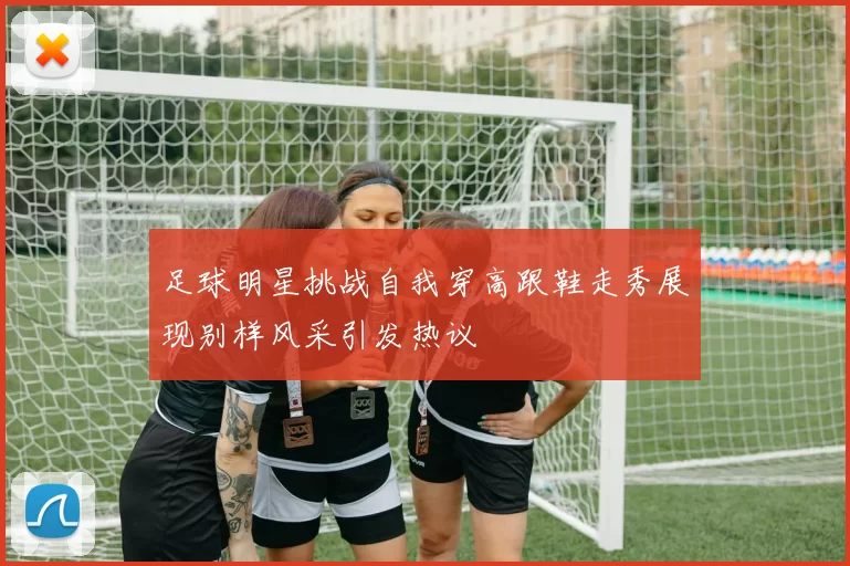 足球明星挑战自我穿高跟鞋走秀展现别样风采引发热议