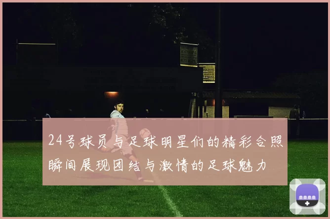 24号球员与足球明星们的精彩合照瞬间展现团结与激情的足球魅力