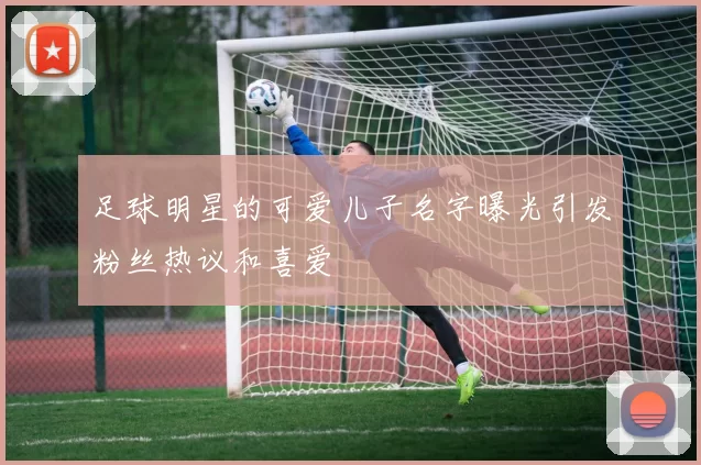 足球明星的可爱儿子名字曝光引发粉丝热议和喜爱