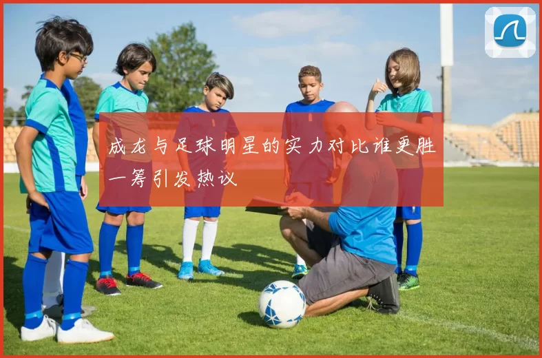 成龙与足球明星的实力对比谁更胜一筹引发热议