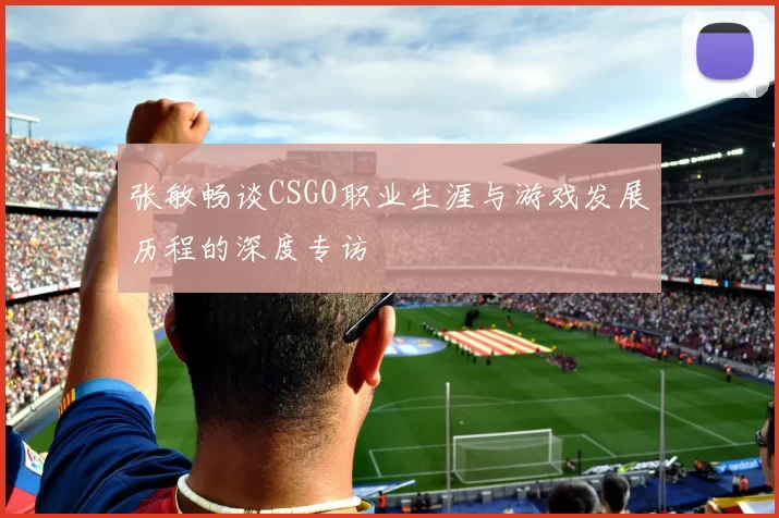 张敏畅谈CSGO职业生涯与游戏发展历程的深度专访