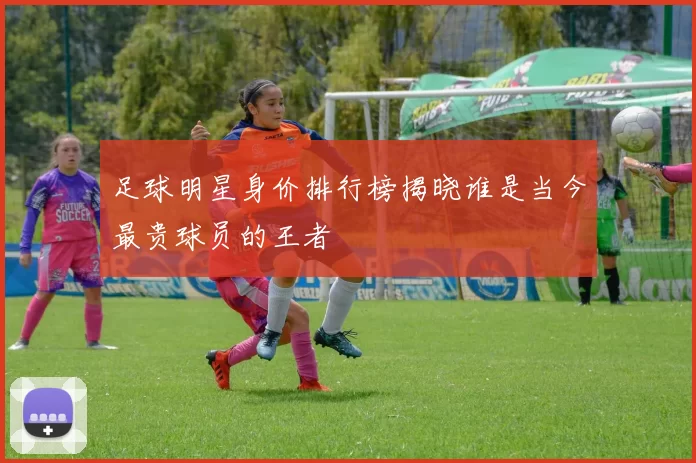 足球明星身价排行榜揭晓谁是当今最贵球员的王者
