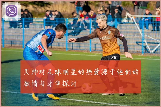 贝帅对足球明星的热爱源于他们的激情与才华探讨