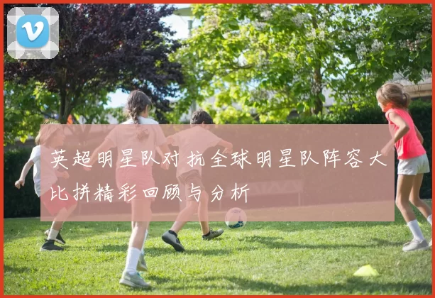 英超明星队对抗全球明星队阵容大比拼精彩回顾与分析